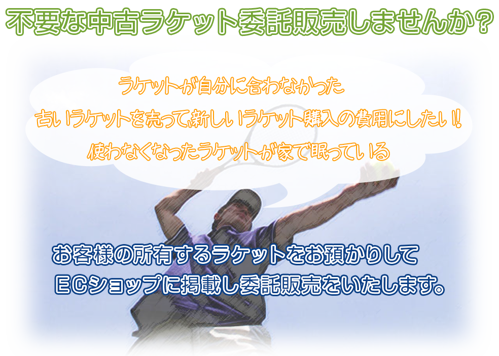 不要な中古ラケット委託販売しませんか？ラケットが自分に合わなかった。古いラケットを売って、新しいラケット購入の費用にしたい！使わなくなったラケットが家で眠っている。お客様の所有するラケットをお預かりしてＥＣショップに掲載し委託販売をいたします。